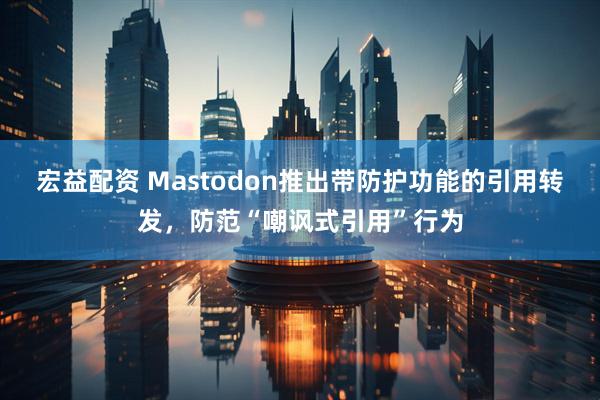 宏益配资 Mastodon推出带防护功能的引用转发，防范“嘲讽式引用”行为