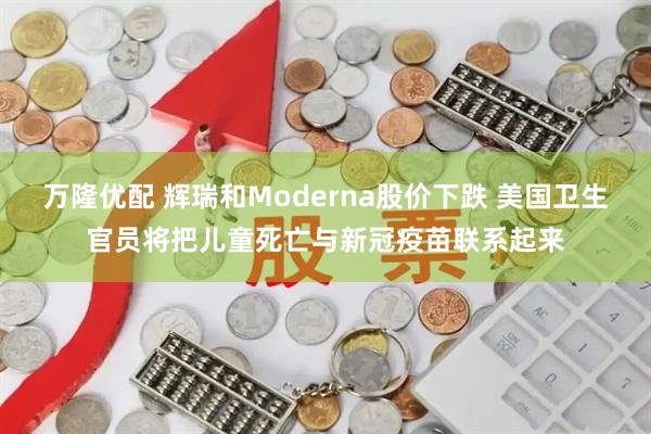 万隆优配 辉瑞和Moderna股价下跌 美国卫生官员将把儿童死亡与新冠疫苗联系起来