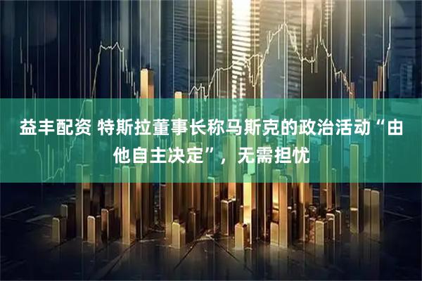 益丰配资 特斯拉董事长称马斯克的政治活动“由他自主决定”，无需担忧