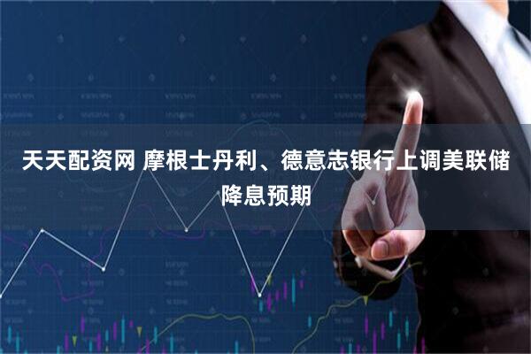 天天配资网 摩根士丹利、德意志银行上调美联储降息预期