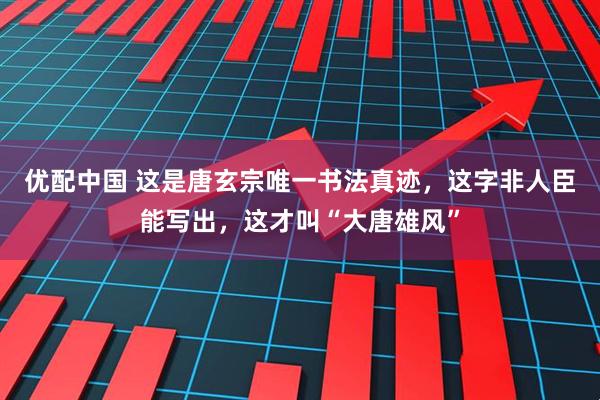 优配中国 这是唐玄宗唯一书法真迹，这字非人臣能写出，这才叫“大唐雄风”