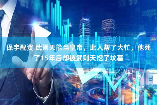 保宇配资 武则天能当皇帝，此人帮了大忙，他死了15年后却被武则天挖了坟墓