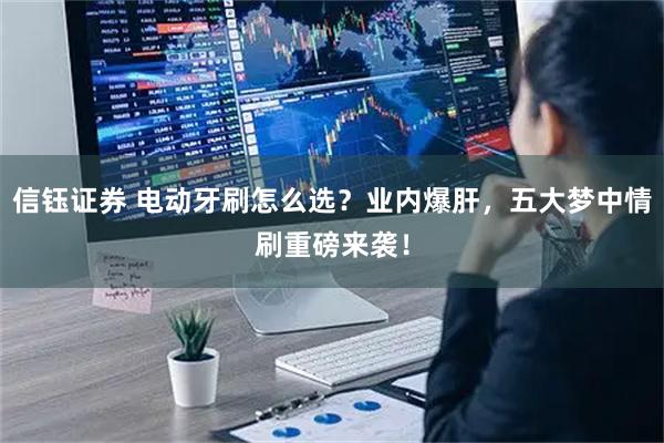 信钰证券 电动牙刷怎么选？业内爆肝，五大梦中情刷重磅来袭！