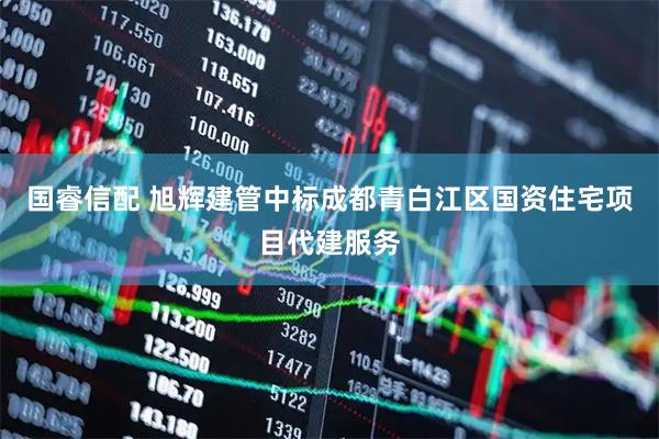 国睿信配 旭辉建管中标成都青白江区国资住宅项目代建服务