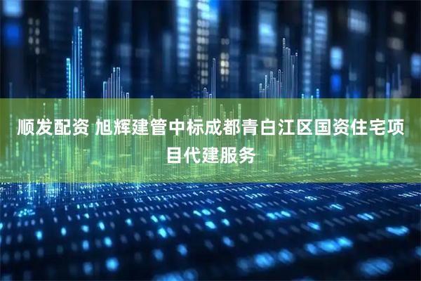 顺发配资 旭辉建管中标成都青白江区国资住宅项目代建服务
