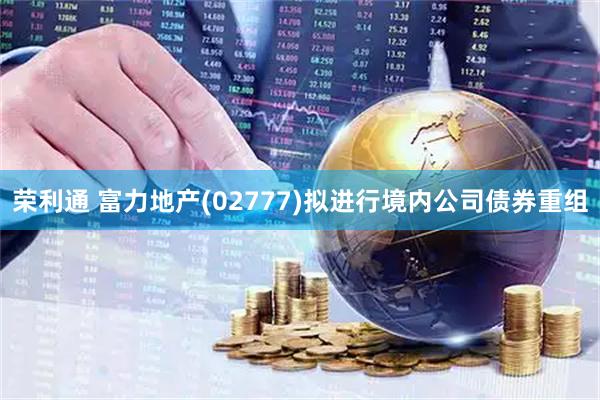 荣利通 富力地产(02777)拟进行境内公司债券重组