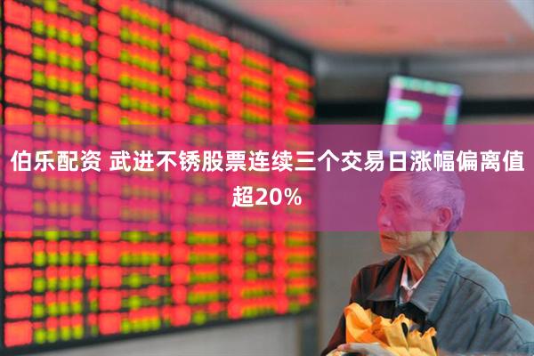 伯乐配资 武进不锈股票连续三个交易日涨幅偏离值超20%