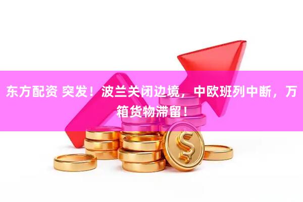 东方配资 突发！波兰关闭边境，中欧班列中断，万箱货物滞留！