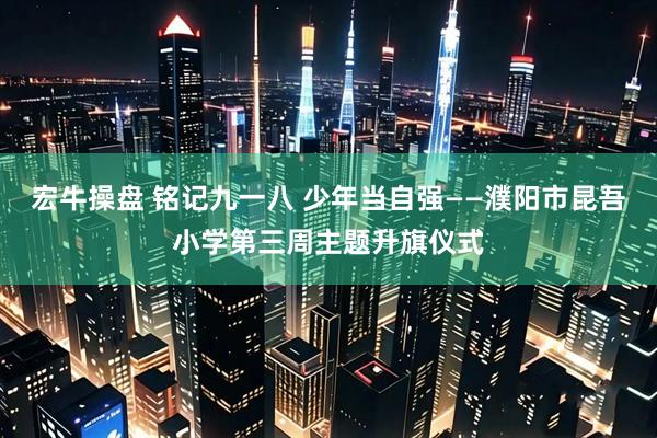 宏牛操盘 铭记九一八 少年当自强——濮阳市昆吾小学第三周主题升旗仪式