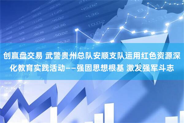创赢盘交易 武警贵州总队安顺支队运用红色资源深化教育实践活动——强固思想根基 激发强军斗志
