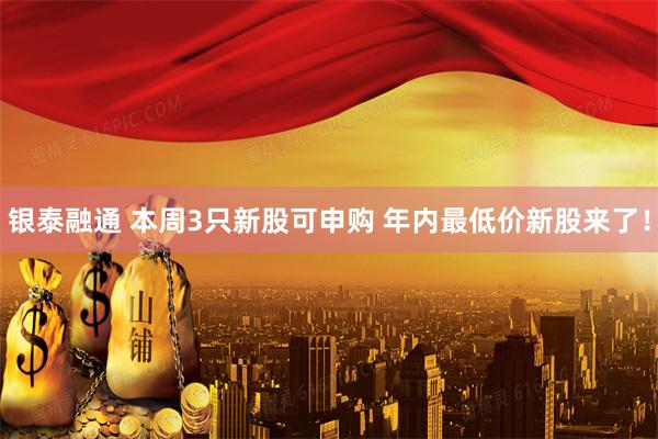 银泰融通 本周3只新股可申购 年内最低价新股来了！