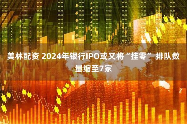 美林配资 2024年银行IPO或又将“挂零” 排队数量缩至7家