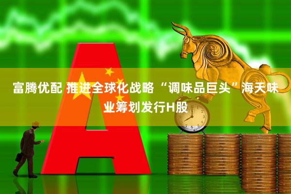 富腾优配 推进全球化战略 “调味品巨头”海天味业筹划发行H股
