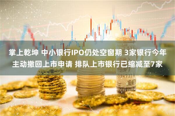 掌上乾坤 中小银行IPO仍处空窗期 3家银行今年主动撤回上市申请 排队上市银行已缩减至7家