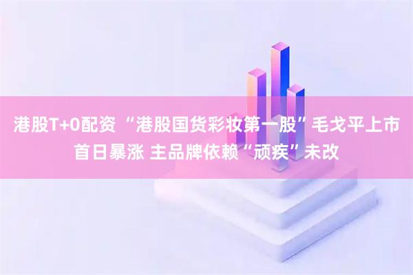 港股T+0配资 “港股国货彩妆第一股”毛戈平上市首日暴涨 主品牌依赖“顽疾”未改