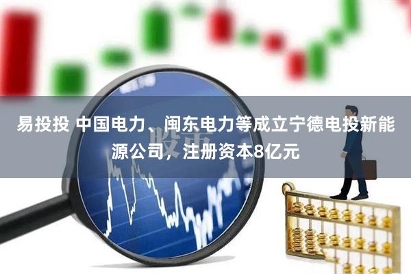 易投投 中国电力、闽东电力等成立宁德电投新能源公司，注册资本8亿元