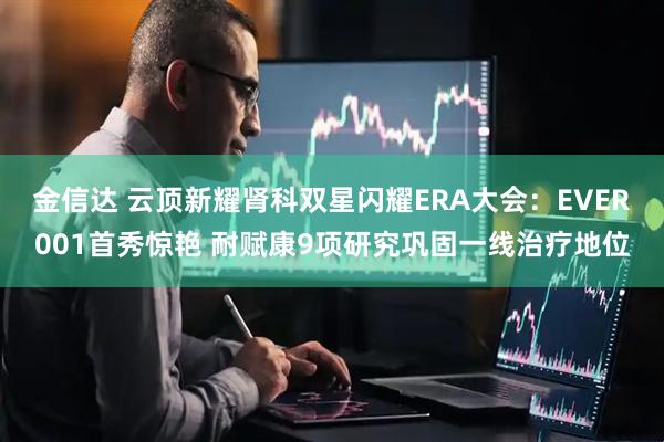 金信达 云顶新耀肾科双星闪耀ERA大会：EVER001首秀惊艳 耐赋康9项研究巩固一线治疗地位