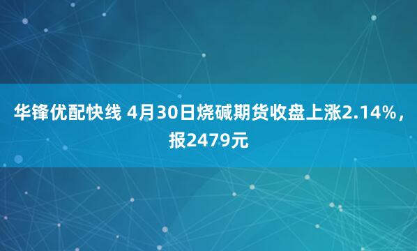华锋优配快线 4月30日烧碱期货收盘上涨2.14%，报2479元