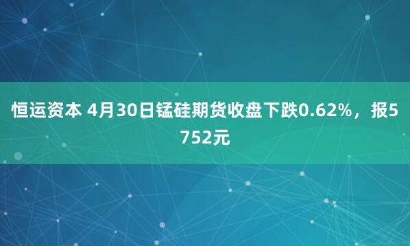 恒运资本 4月30日锰硅期货收盘下跌0.62%，报5752元