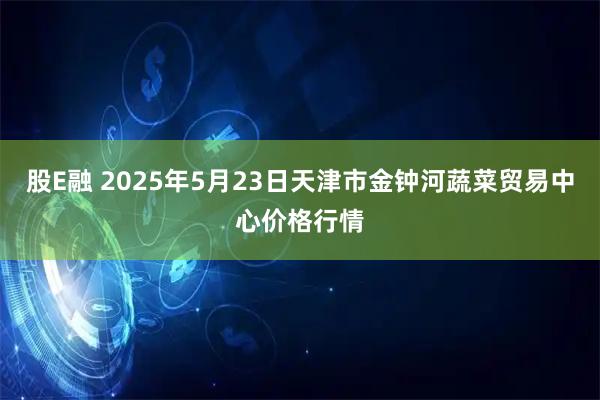股E融 2025年5月23日天津市金钟河蔬菜贸易中心价格行情