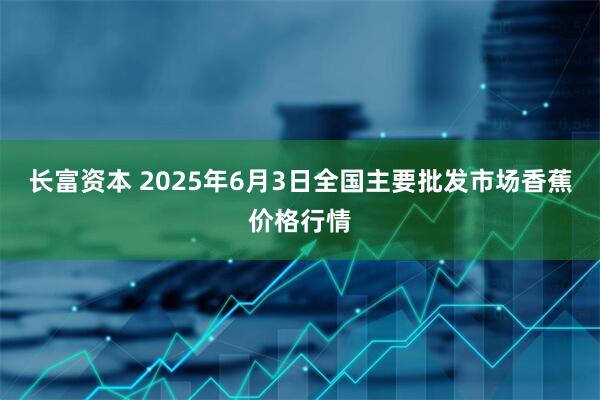 长富资本 2025年6月3日全国主要批发市场香蕉价格行情