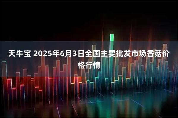 天牛宝 2025年6月3日全国主要批发市场香菇价格行情