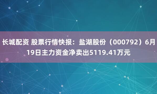 长城配资 股票行情快报：盐湖股份（000792）6月19日主力资金净卖出5119.41万元