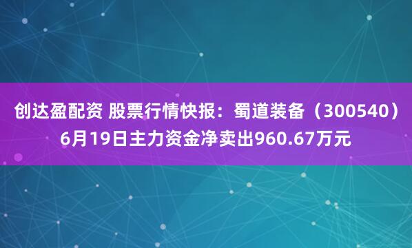 创达盈配资 股票行情快报：蜀道装备（300540）6月19日主力资金净卖出960.67万元