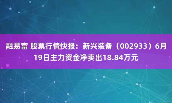 融易富 股票行情快报：新兴装备（002933）6月19日主力资金净卖出18.84万元