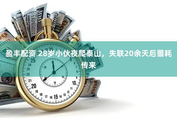 盈丰配资 28岁小伙夜爬泰山，失联20余天后噩耗传来
