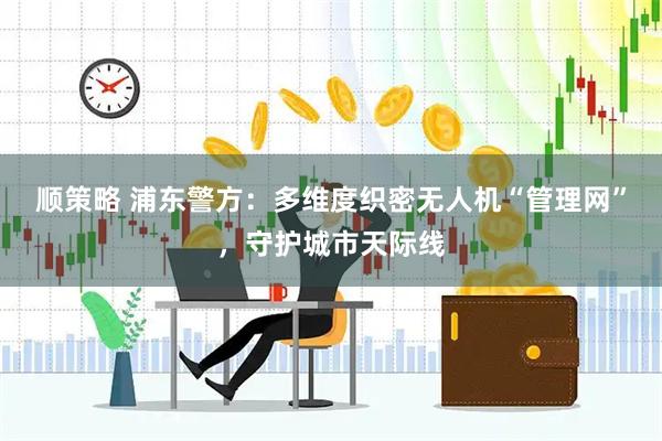 顺策略 浦东警方：多维度织密无人机“管理网”，守护城市天际线