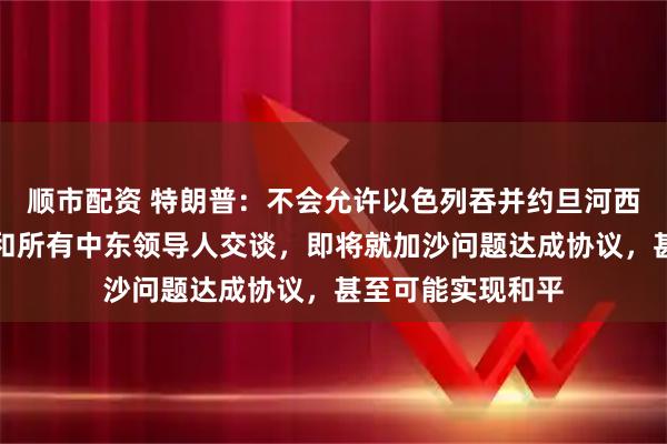 顺市配资 特朗普：不会允许以色列吞并约旦河西岸，已与以总理和所有中东领导人交谈，即将就加沙问题达成协议，甚至可能实现和平