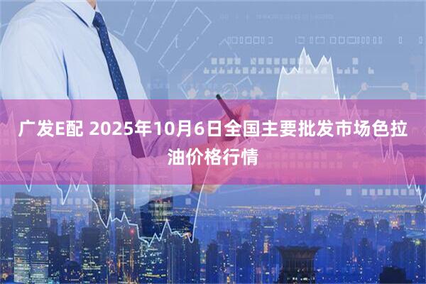 广发E配 2025年10月6日全国主要批发市场色拉油价格行情