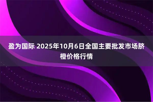 盈为国际 2025年10月6日全国主要批发市场脐橙价格行情