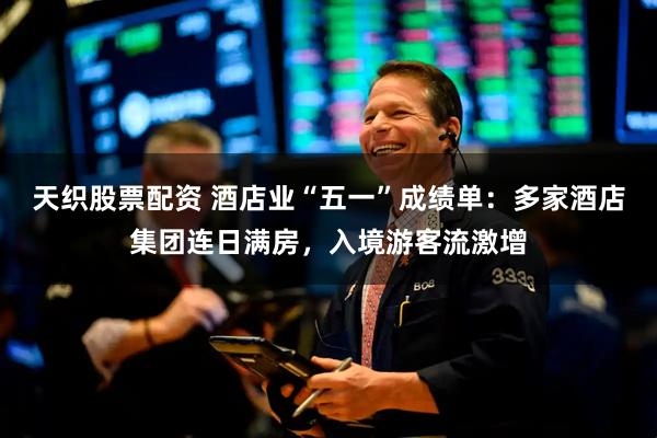 天织股票配资 酒店业“五一”成绩单：多家酒店集团连日满房，入境游客流激增