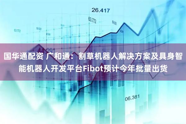 国华通配资 广和通：割草机器人解决方案及具身智能机器人开发平台Fibot预计今年批量出货