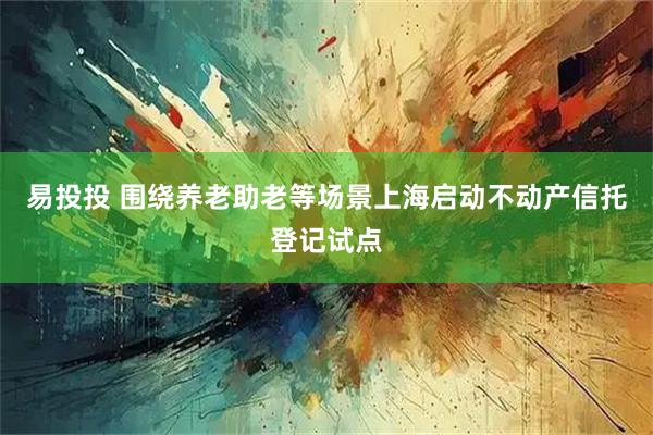 易投投 围绕养老助老等场景上海启动不动产信托登记试点