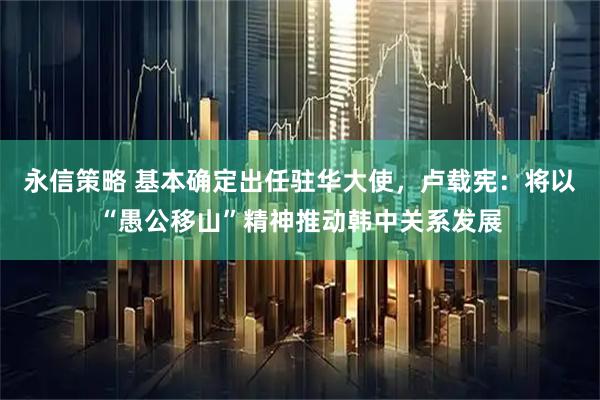 永信策略 基本确定出任驻华大使,卢载宪:将以“愚公移山”精神推动韩中关系发展