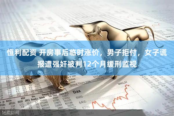 恒利配资 开房事后临时涨价,男子拒付,女子谎报遭强奸被判12个月缓刑监视