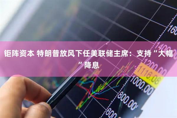 钜阵资本 特朗普放风下任美联储主席:支持“大幅”降息