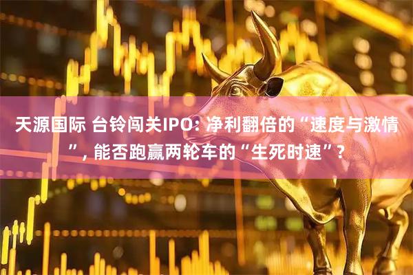 天源国际 台铃闯关IPO: 净利翻倍的“速度与激情”, 能否跑赢两轮车的“生死时速”?
