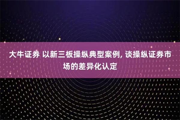 大牛证券 以新三板操纵典型案例, 谈操纵证券市场的差异化认定