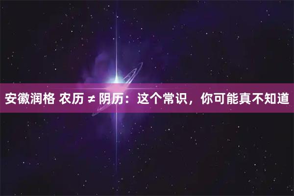 安徽润格 农历 ≠ 阴历：这个常识，你可能真不知道