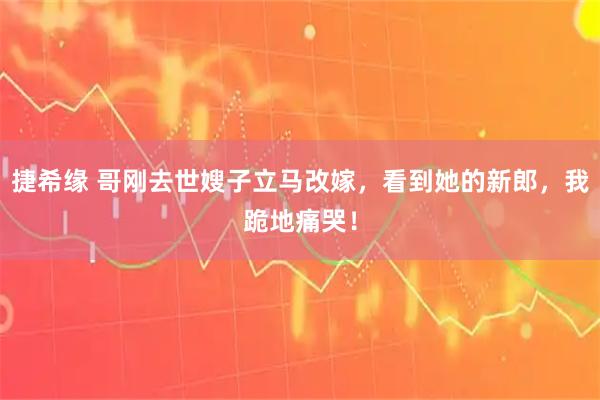 捷希缘 哥刚去世嫂子立马改嫁，看到她的新郎，我跪地痛哭！