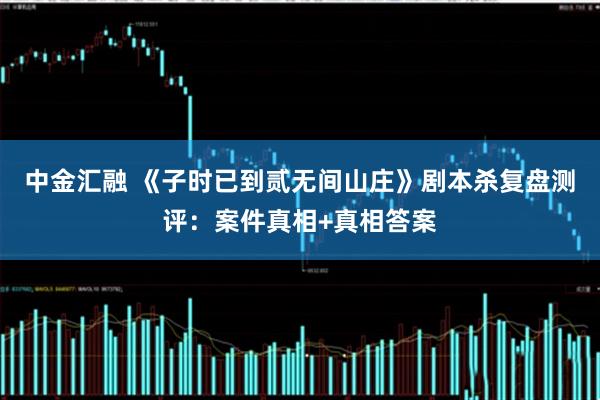 中金汇融 《子时已到贰无间山庄》剧本杀复盘测评:案件真相+真相答案