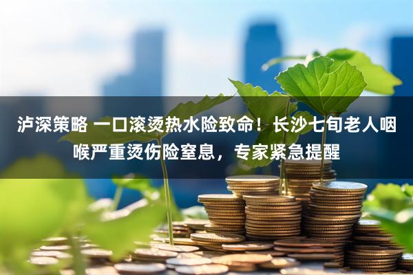 泸深策略 一口滚烫热水险致命！长沙七旬老人咽喉严重烫伤险窒息，专家紧急提醒