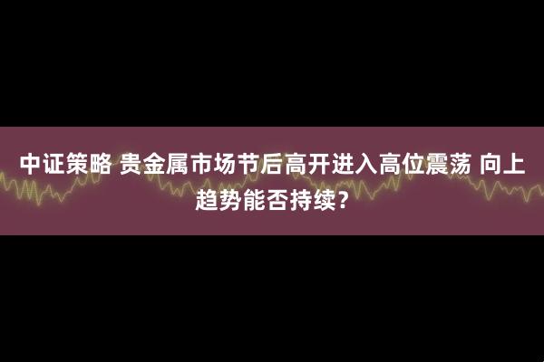 中证策略 贵金属市场节后高开进入高位震荡 向上趋势能否持续?