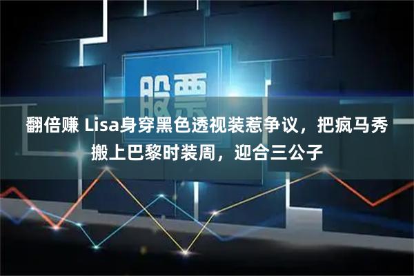 翻倍赚 Lisa身穿黑色透视装惹争议，把疯马秀搬上巴黎时装周，迎合三公子