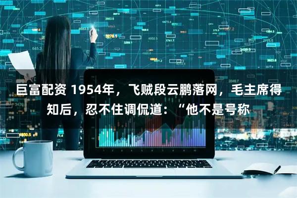 巨富配资 1954年，飞贼段云鹏落网，毛主席得知后，忍不住调侃道：“他不是号称
